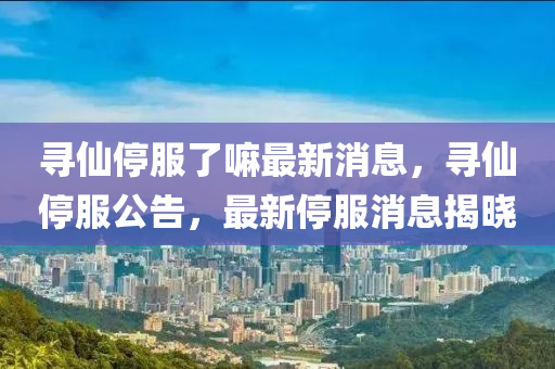 尋仙停服了嘛最新消息，尋仙停服公告，最新停服消息揭曉