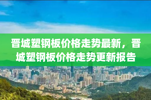 晉城塑鋼板價(jià)格走勢(shì)最新，晉城塑鋼板價(jià)格走勢(shì)更新報(bào)告