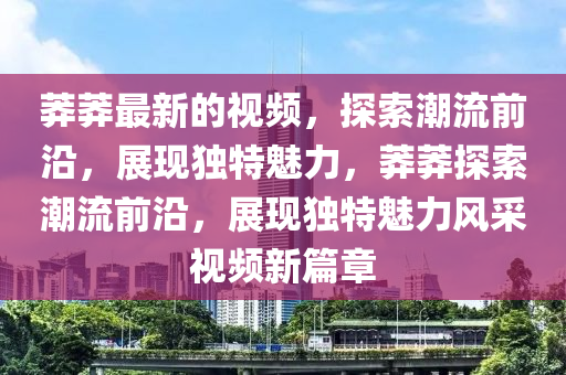 莽莽最新的視頻，探索潮流前沿，展現(xiàn)獨(dú)特魅力，莽莽探索潮流前沿，展現(xiàn)獨(dú)特魅力風(fēng)采視頻新篇章