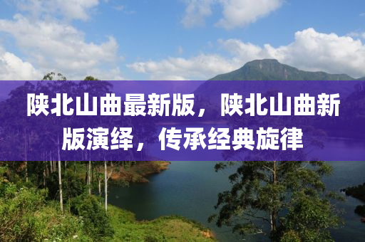 陜北山曲最新版，陜北山曲新版演繹，傳承經(jīng)典旋律