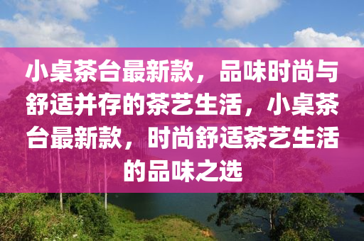 小桌茶臺最新款，品味時尚與舒適并存的茶藝生活，小桌茶臺最新款，時尚舒適茶藝生活的品味之選