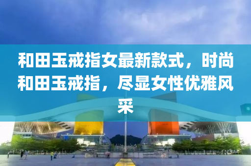和田玉戒指女最新款式，時尚和田玉戒指，盡顯女性優(yōu)雅風采