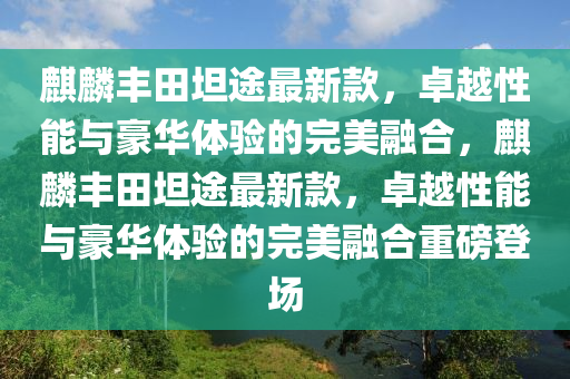麒麟豐田坦途最新款，卓越性能與豪華體驗(yàn)的完美融合，麒麟豐田坦途最新款，卓越性能與豪華體驗(yàn)的完美融合重磅登場(chǎng)