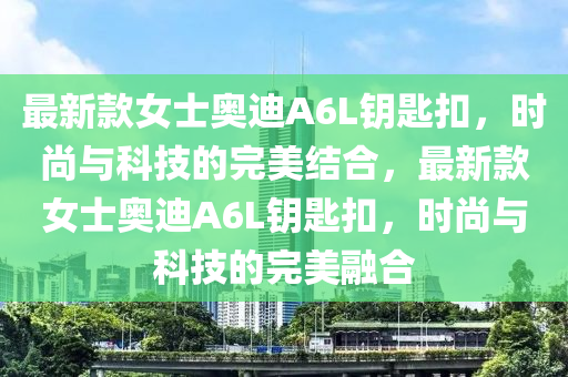 最新款女士奧迪A6L鑰匙扣，時尚與科技的完美結(jié)合，最新款女士奧迪A6L鑰匙扣，時尚與科技的完美融合