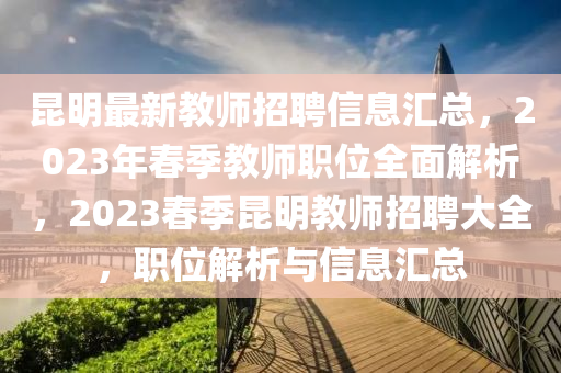昆明最新教師招聘信息匯總，2023年春季教師職位全面解析，2023春季昆明教師招聘大全，職位解析與信息匯總