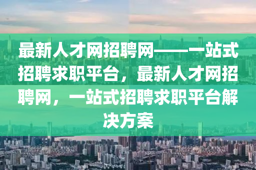 最新人才網(wǎng)招聘網(wǎng)——一站式招聘求職平臺(tái)，最新人才網(wǎng)招聘網(wǎng)，一站式招聘求職平臺(tái)解決方案