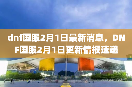 dnf國服2月1日最新消息，DNF國服2月1日更新情報(bào)速遞