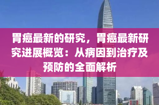 胃癌最新的研究，胃癌最新研究進(jìn)展概覽：從病因到治療及預(yù)防的全面解析