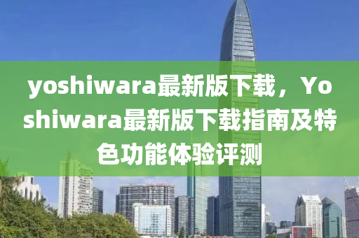 yoshiwara最新版下載，Yoshiwara最新版下載指南及特色功能體驗(yàn)評(píng)測(cè)