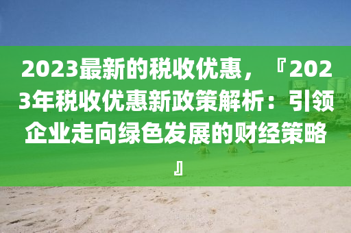 2023最新的稅收優(yōu)惠，『2023年稅收優(yōu)惠新政策解析：引領(lǐng)企業(yè)走向綠色發(fā)展的財(cái)經(jīng)策略』