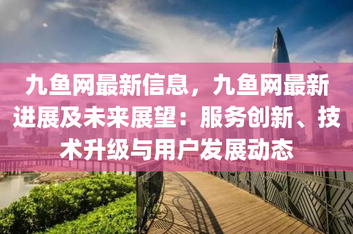 九魚網(wǎng)最新信息，九魚網(wǎng)最新進(jìn)展及未來展望：服務(wù)創(chuàng)新、技術(shù)升級與用戶發(fā)展動態(tài)