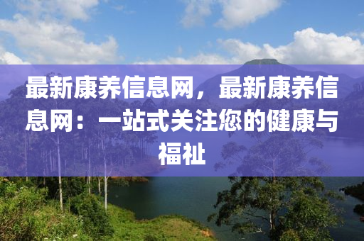 最新康養(yǎng)信息網(wǎng)，最新康養(yǎng)信息網(wǎng)：一站式關(guān)注您的健康與福祉