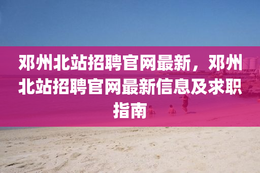 鄧州北站招聘官網(wǎng)最新，鄧州北站招聘官網(wǎng)最新信息及求職指南