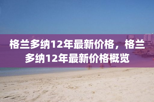 格蘭多納12年最新價(jià)格，格蘭多納12年最新價(jià)格概覽