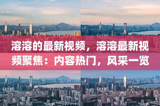 溶溶的最新視頻，溶溶最新視頻聚焦：內(nèi)容熱門，風(fēng)采一覽