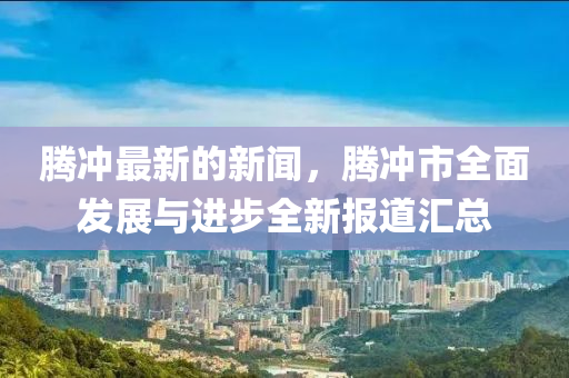 騰沖最新的新聞，騰沖市全面發(fā)展與進(jìn)步全新報道匯總
