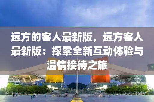 遠方的客人最新版，遠方客人最新版：探索全新互動體驗與溫情接待之旅