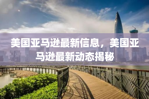 美國亞馬遜最新信息，美國亞馬遜最新動態(tài)揭秘