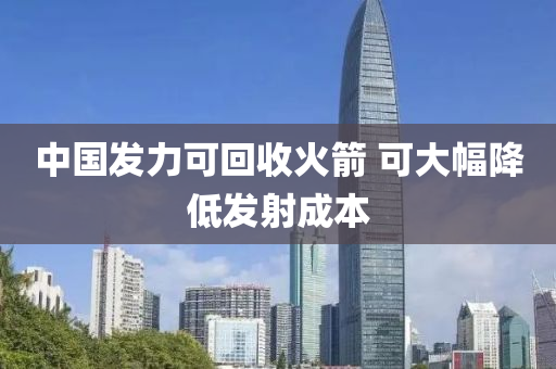 中國發(fā)力可回收火箭 可大幅降低發(fā)射成本