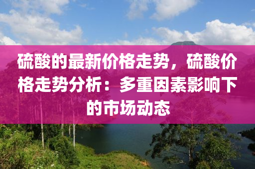 硫酸的最新價(jià)格走勢，硫酸價(jià)格走勢分析：多重因素影響下的市場動態(tài)
