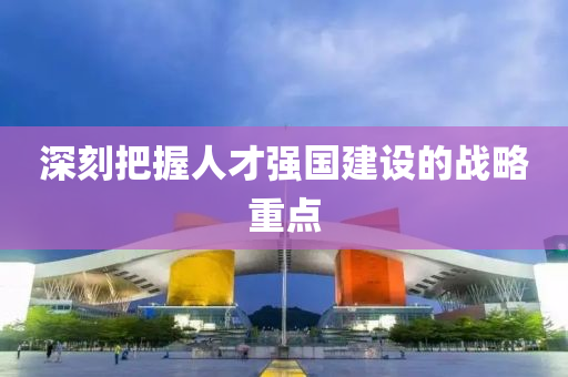 深刻把握人才強(qiáng)國(guó)建設(shè)的戰(zhàn)略重點(diǎn)