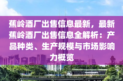 蕉嶺酒廠出售信息最新，最新蕉嶺酒廠出售信息全解析：產(chǎn)品種類、生產(chǎn)規(guī)模與市場影響力概覽