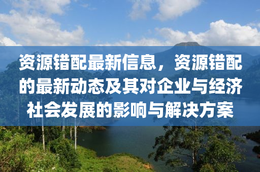 資源錯(cuò)配最新信息，資源錯(cuò)配的最新動(dòng)態(tài)及其對(duì)企業(yè)與經(jīng)濟(jì)社會(huì)發(fā)展的影響與解決方案