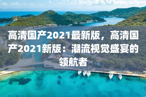 高清國產(chǎn)2021最新版，高清國產(chǎn)2021新版：潮流視覺盛宴的領(lǐng)航者