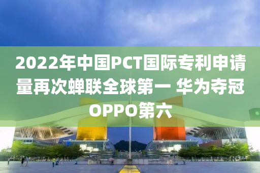 2022年中國PCT國際專利申請量再次蟬聯(lián)全球第一 華為奪冠OPPO第六