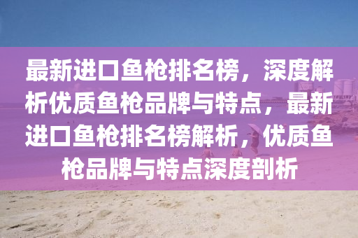 最新進(jìn)口魚槍排名榜，深度解析優(yōu)質(zhì)魚槍品牌與特點(diǎn)，最新進(jìn)口魚槍排名榜解析，優(yōu)質(zhì)魚槍品牌與特點(diǎn)深度剖析
