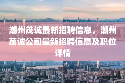 潮州茂誠最新招聘信息，潮州茂誠公司最新招聘信息及職位詳情