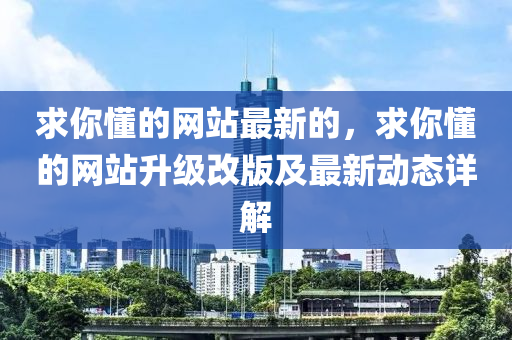 求你懂的網(wǎng)站最新的，求你懂的網(wǎng)站升級改版及最新動態(tài)詳解