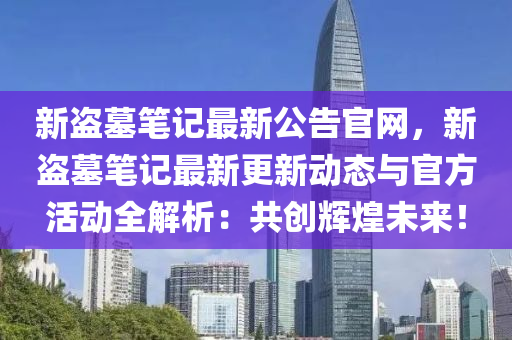 新盜墓筆記最新公告官網(wǎng)，新盜墓筆記最新更新動(dòng)態(tài)與官方活動(dòng)全解析：共創(chuàng)輝煌未來(lái)！