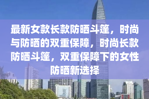 最新女款長款防曬斗篷，時尚與防曬的雙重保障，時尚長款防曬斗篷，雙重保障下的女性防曬新選擇