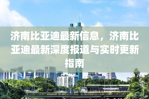 濟(jì)南比亞迪最新信息，濟(jì)南比亞迪最新深度報道與實(shí)時更新指南