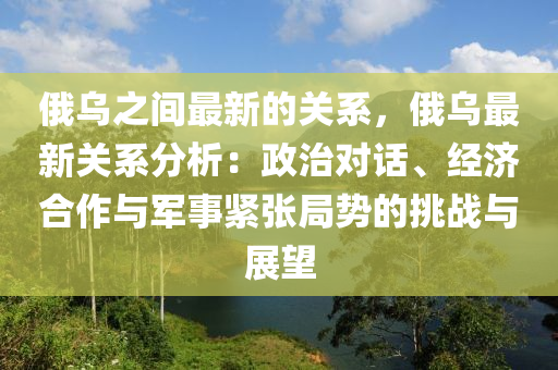 俄烏之間最新的關(guān)系，俄烏最新關(guān)系分析：政治對話、經(jīng)濟合作與軍事緊張局勢的挑戰(zhàn)與展望