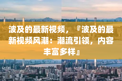 波及的最新視頻，『波及的最新視頻風潮：潮流引領(lǐng)，內(nèi)容豐富多樣』