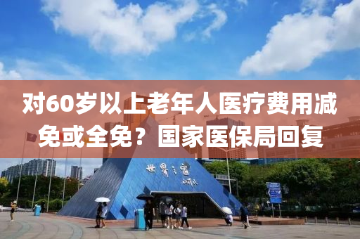 對60歲以上老年人醫(yī)療費用減免或全免？國家醫(yī)保局回復(fù)