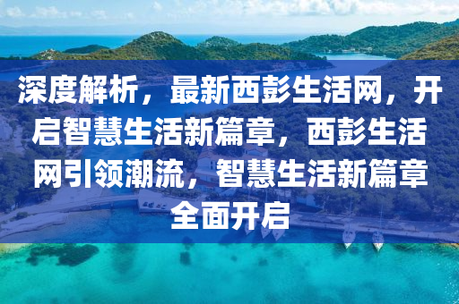 深度解析，最新西彭生活網(wǎng)，開啟智慧生活新篇章，西彭生活網(wǎng)引領(lǐng)潮流，智慧生活新篇章全面開啟