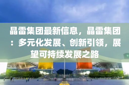 晶雷集團最新信息，晶雷集團：多元化發(fā)展、創(chuàng)新引領(lǐng)，展望可持續(xù)發(fā)展之路