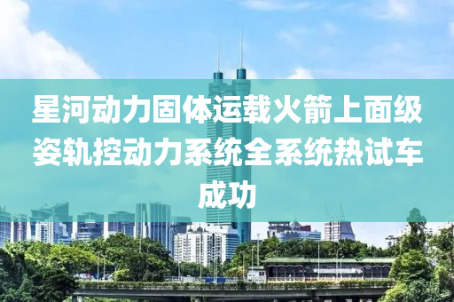 星河動(dòng)力固體運(yùn)載火箭上面級(jí)姿軌控動(dòng)力系統(tǒng)全系統(tǒng)熱試車成功