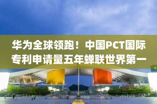 華為全球領(lǐng)跑！中國(guó)PCT國(guó)際專(zhuān)利申請(qǐng)量五年蟬聯(lián)世界第一