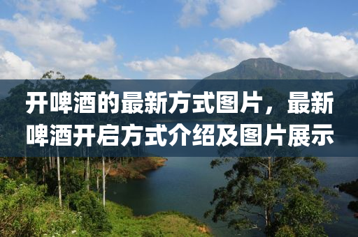開(kāi)啤酒的最新方式圖片，最新啤酒開(kāi)啟方式介紹及圖片展示