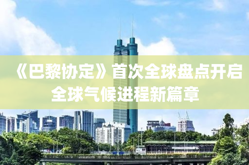 《巴黎協(xié)定》首次全球盤點開啟全球氣候進程新篇章