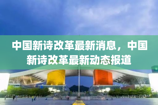 中國新詩改革最新消息，中國新詩改革最新動態(tài)報道
