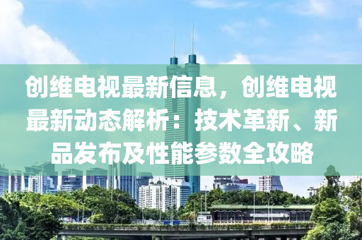 創(chuàng)維電視最新信息，創(chuàng)維電視最新動(dòng)態(tài)解析：技術(shù)革新、新品發(fā)布及性能參數(shù)全攻略