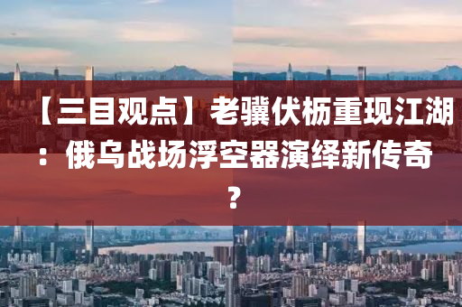 【三目觀點(diǎn)】老驥伏櫪重現(xiàn)江湖：俄烏戰(zhàn)場浮空器演繹新傳奇？