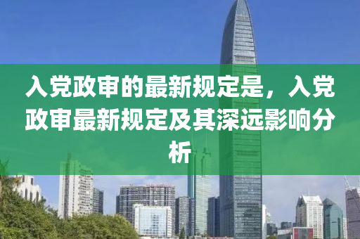 入黨政審的最新規(guī)定是，入黨政審最新規(guī)定及其深遠(yuǎn)影響分析