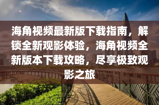 海角視頻最新版下載指南，解鎖全新觀影體驗，海角視頻全新版本下載攻略，盡享極致觀影之旅