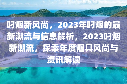 叼煙新風(fēng)尚，2023年叼煙的最新潮流與信息解析，2023叼煙新潮流，探索年度煙具風(fēng)尚與資訊解讀